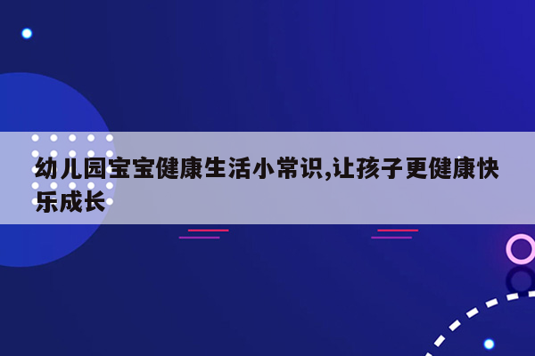 幼儿园宝宝健康生活小常识,让孩子更健康快乐成长