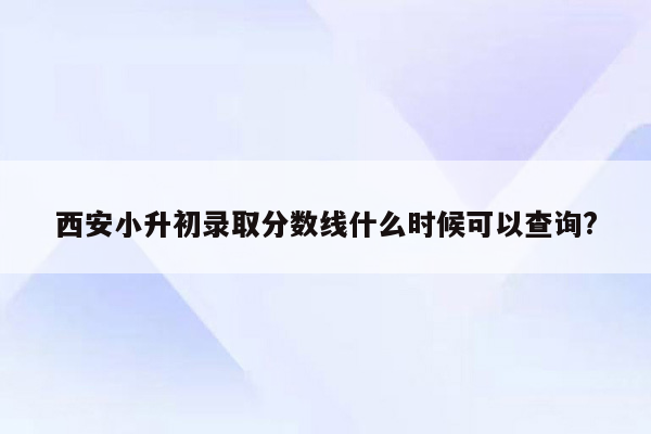 西安小升初录取分数线什么时候可以查询?