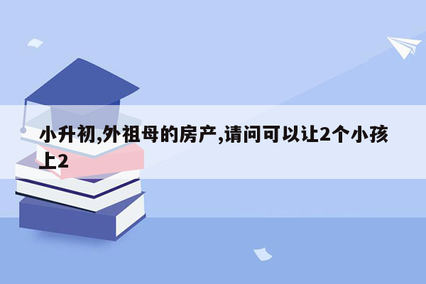 小升初,外祖母的房产,请问可以让2个小孩上2