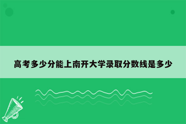 高考多少分能上南开大学录取分数线是多少