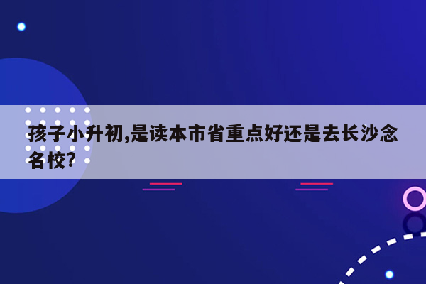 孩子小升初,是读本市省重点好还是去长沙念名校?