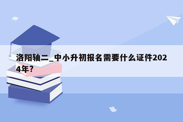 洛阳轴二_中小升初报名需要什么证件2024年?