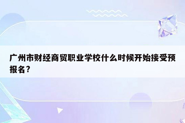 广州市财经商贸职业学校什么时候开始接受预报名?