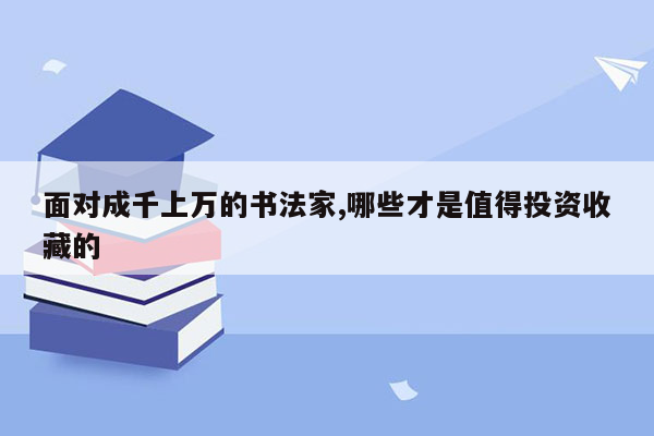 面对成千上万的书法家,哪些才是值得投资收藏的