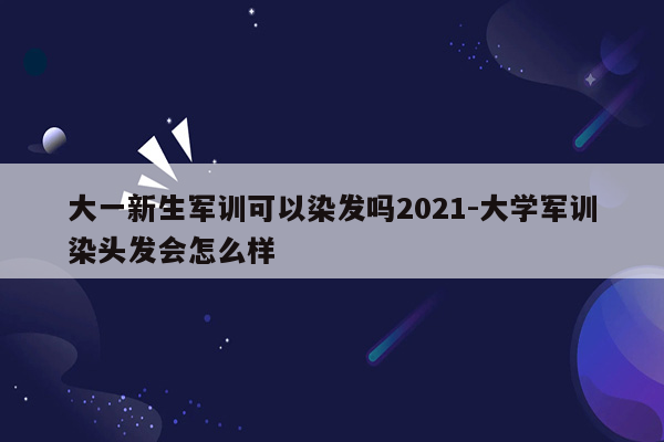 大一新生军训可以染发吗2021-大学军训染头发会怎么样