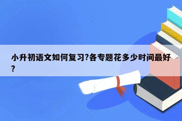 小升初语文如何复习?各专题花多少时间最好?