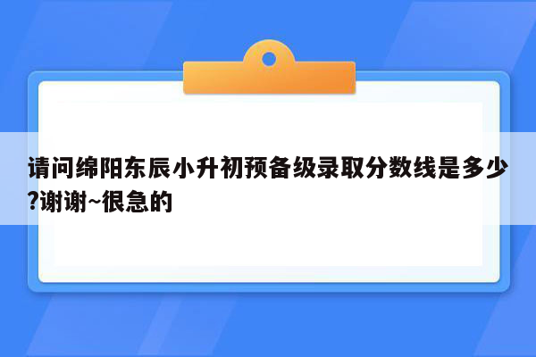 请问绵阳东辰小升初预备级录取分数线是多少?谢谢~很急的