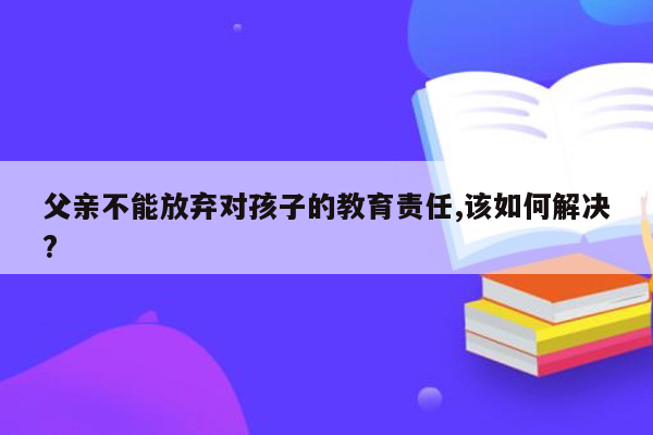 父亲不能放弃对孩子的教育责任,该如何解决?