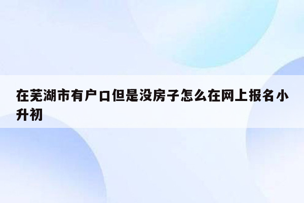 在芜湖市有户口但是没房子怎么在网上报名小升初