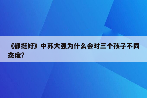 《都挺好》中苏大强为什么会对三个孩子不同态度?