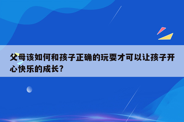 父母该如何和孩子正确的玩耍才可以让孩子开心快乐的成长?