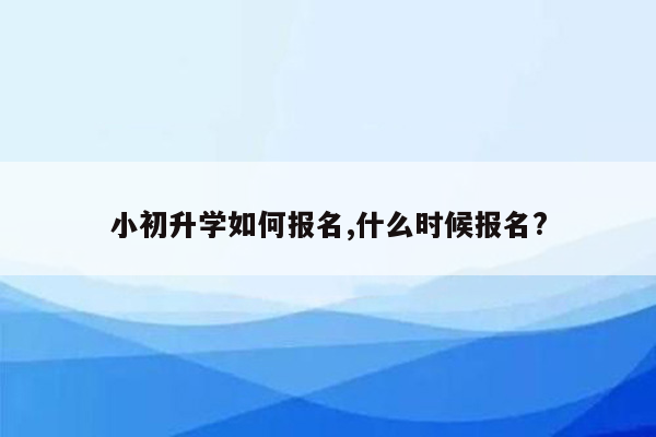 小初升学如何报名,什么时候报名?