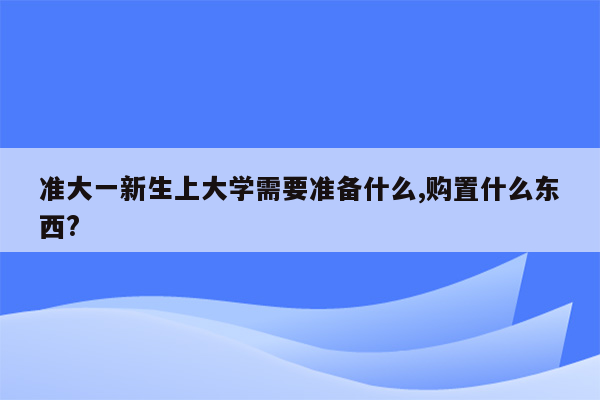 准大一新生上大学需要准备什么,购置什么东西?