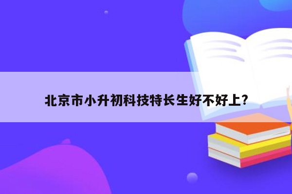 北京市小升初科技特长生好不好上?