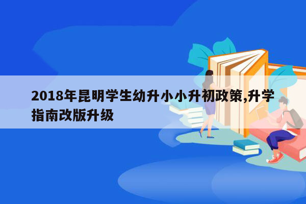 2018年昆明学生幼升小小升初政策,升学指南改版升级