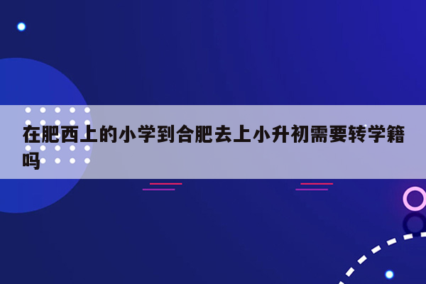 在肥西上的小学到合肥去上小升初需要转学籍吗