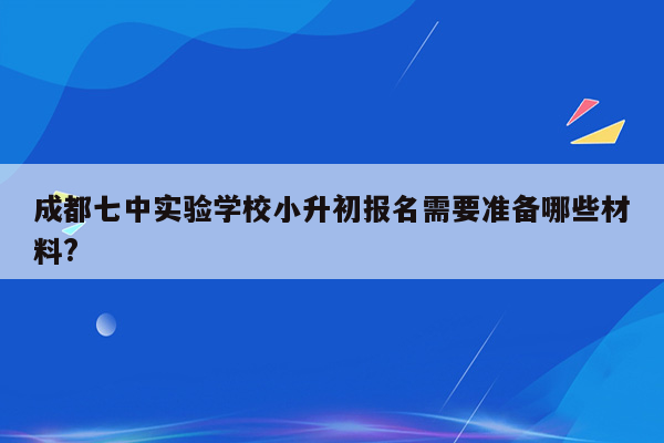 成都七中实验学校小升初报名需要准备哪些材料?