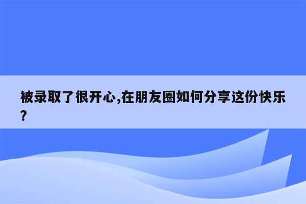 被录取了很开心,在朋友圈如何分享这份快乐?