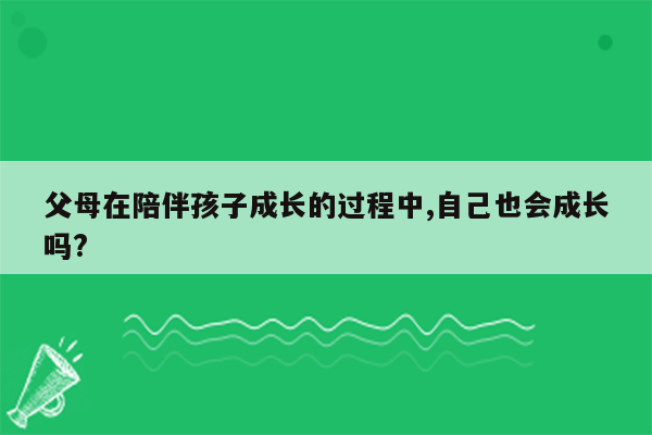 父母在陪伴孩子成长的过程中,自己也会成长吗?