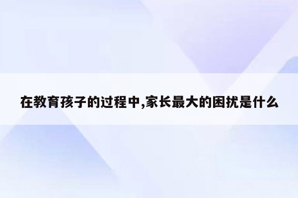 在教育孩子的过程中,家长最大的困扰是什么