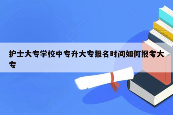 护士大专学校中专升大专报名时间如何报考大专