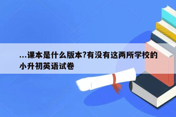 ...课本是什么版本?有没有这两所学校的小升初英语试卷