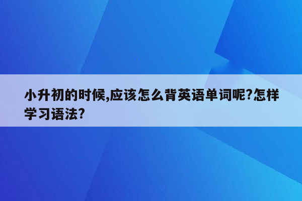 小升初的时候,应该怎么背英语单词呢?怎样学习语法?