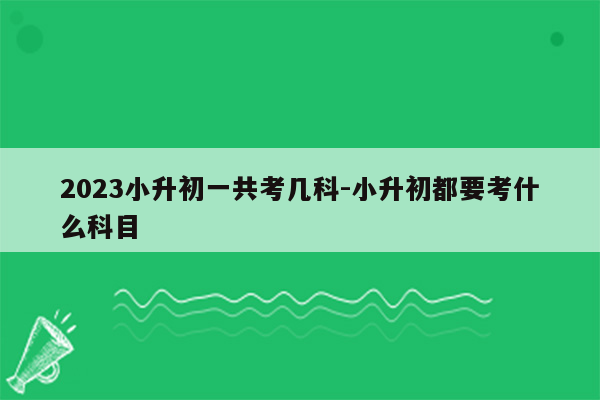 2023小升初一共考几科-小升初都要考什么科目