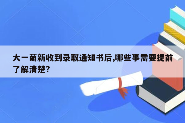 大一萌新收到录取通知书后,哪些事需要提前了解清楚?