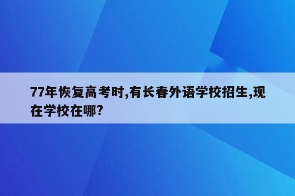 77年恢复高考时,有长春外语学校招生,现在学校在哪?