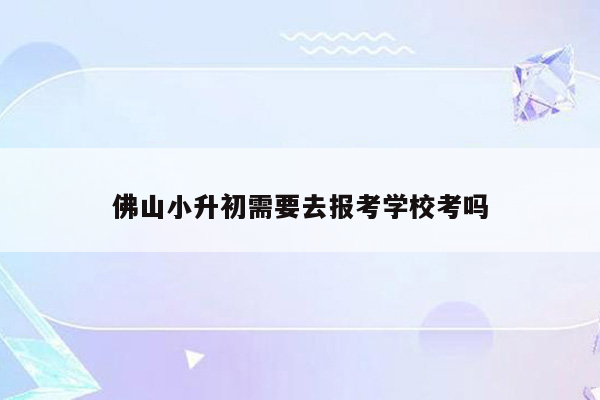 佛山小升初需要去报考学校考吗