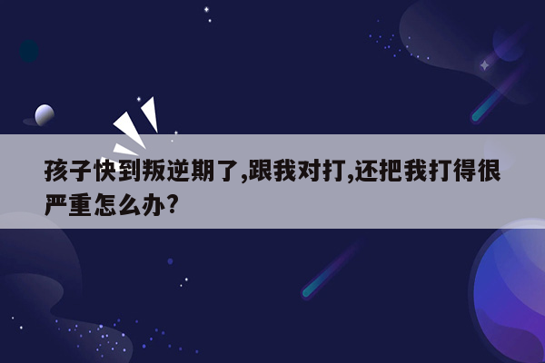 孩子快到叛逆期了,跟我对打,还把我打得很严重怎么办?