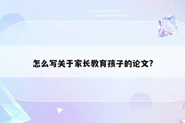 怎么写关于家长教育孩子的论文?