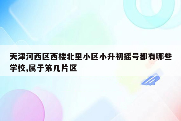 天津河西区西楼北里小区小升初摇号都有哪些学校,属于笫几片区