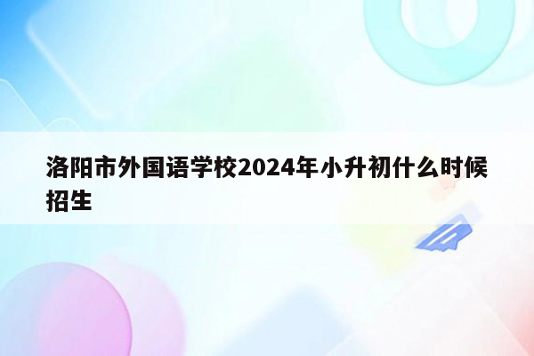 洛阳市外国语学校2024年小升初什么时候招生