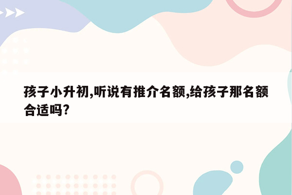 孩子小升初,听说有推介名额,给孩子那名额合适吗?