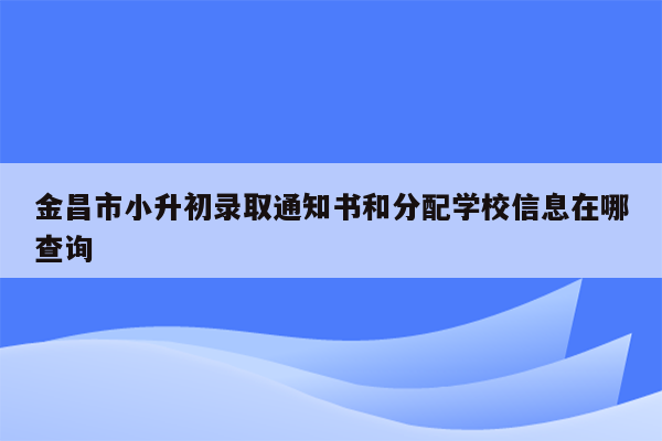 金昌市小升初录取通知书和分配学校信息在哪查询