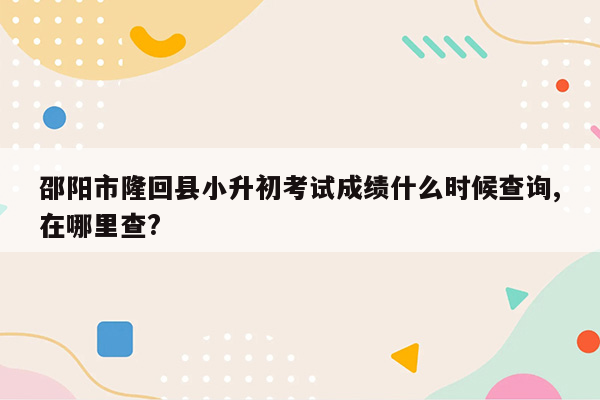 邵阳市隆回县小升初考试成绩什么时候查询,在哪里查?