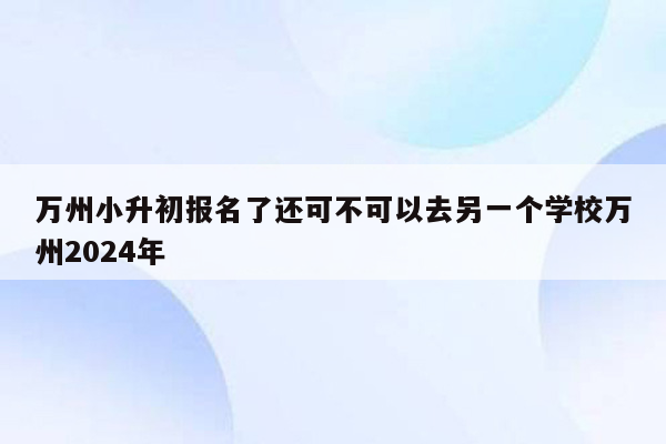 万州小升初报名了还可不可以去另一个学校万州2024年