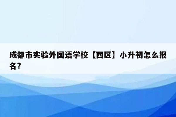 成都市实验外国语学校【西区】小升初怎么报名?