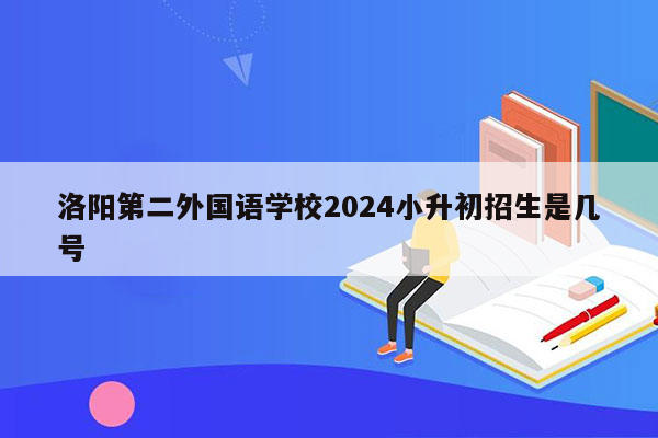 洛阳第二外国语学校2024小升初招生是几号