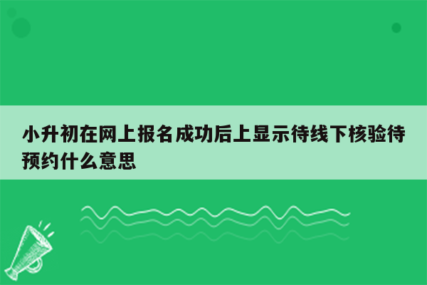 小升初在网上报名成功后上显示待线下核验待预约什么意思