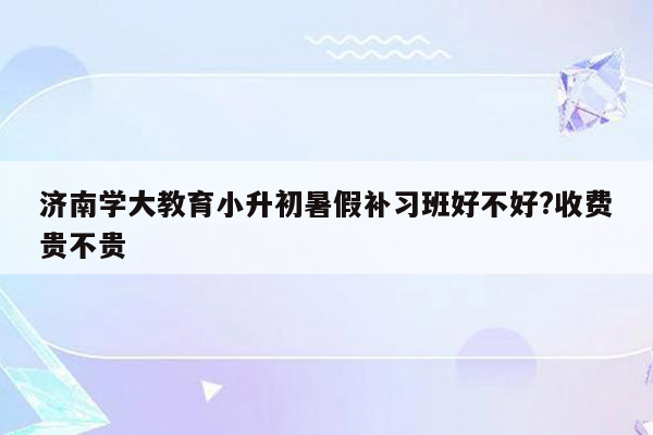 济南学大教育小升初暑假补习班好不好?收费贵不贵