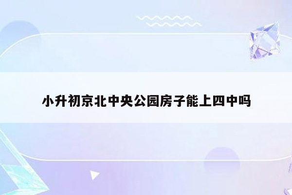 小升初京北中央公园房子能上四中吗