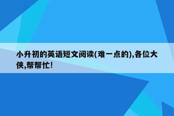 小升初的英语短文阅读(难一点的),各位大侠,帮帮忙!