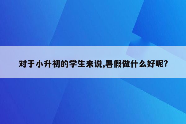 对于小升初的学生来说,暑假做什么好呢?