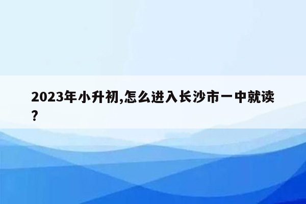 2023年小升初,怎么进入长沙市一中就读?