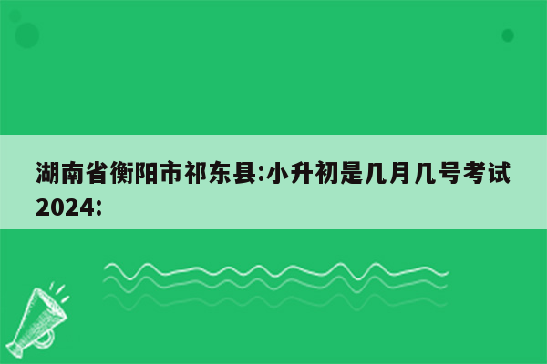 湖南省衡阳市祁东县:小升初是几月几号考试2024: