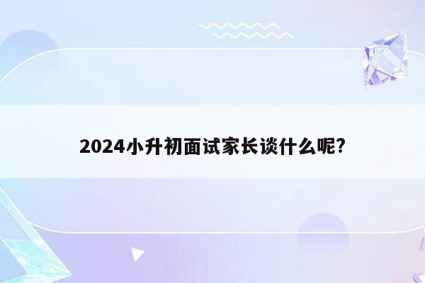 2024小升初面试家长谈什么呢?