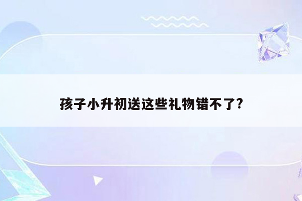 孩子小升初送这些礼物错不了?